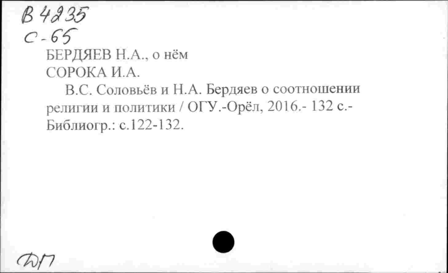 ﻿ИЗ Я 35
БЕРДЯЕВ Н.А., о нём
СОРОКА И.А.
В.С. Соловьёв и Н.А. Бердяев о соотношении религии и политики / ОГУ.-Орёл, 2016,- 132 с,-Библиогр.: с. 122-132.